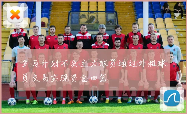罗马计划不卖主力球员通过外租球员交易实现资金回笼