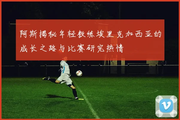 阿斯揭秘年轻教练埃里克加西亚的成长之路与比赛研究热情