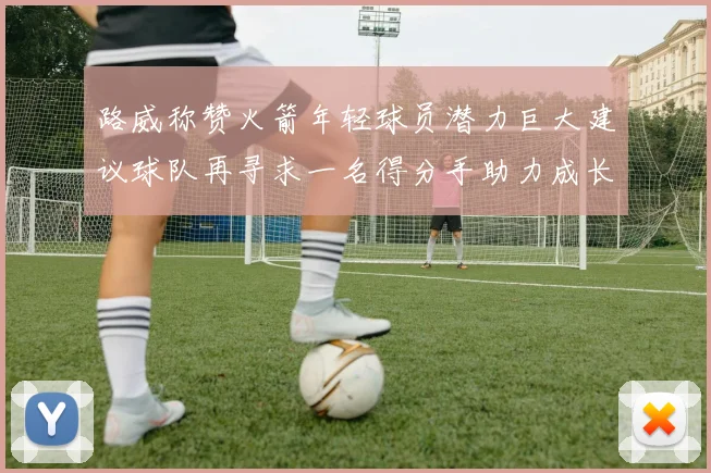 路威称赞火箭年轻球员潜力巨大建议球队再寻求一名得分手助力成长