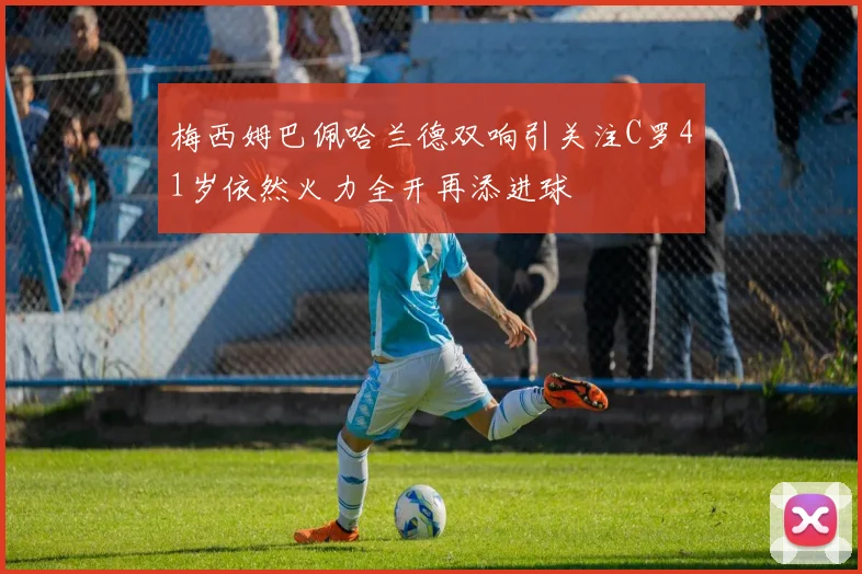 梅西姆巴佩哈兰德双响引关注C罗41岁依然火力全开再添进球