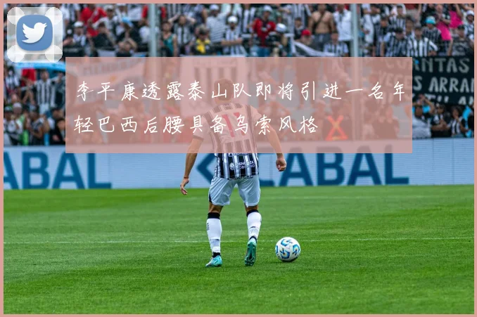 李平康透露泰山队即将引进一名年轻巴西后腰具备乌索风格