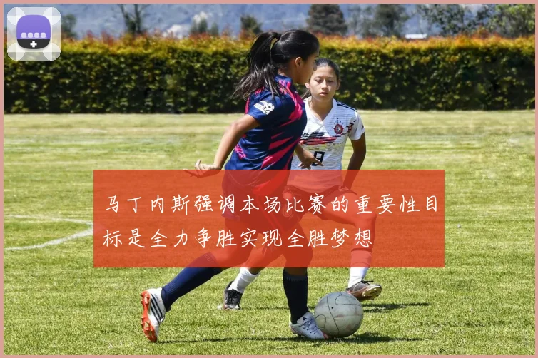 马丁内斯强调本场比赛的重要性目标是全力争胜实现全胜梦想
