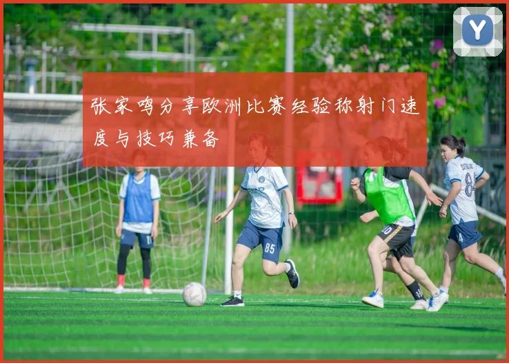 张家鸣分享欧洲比赛经验称射门速度与技巧兼备