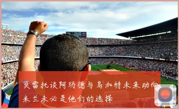 莫雷托谈阿玛德与乌加特未来动向米兰未必是他们的选择