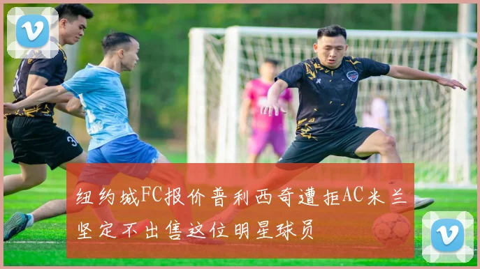 纽约城FC报价普利西奇遭拒AC米兰坚定不出售这位明星球员