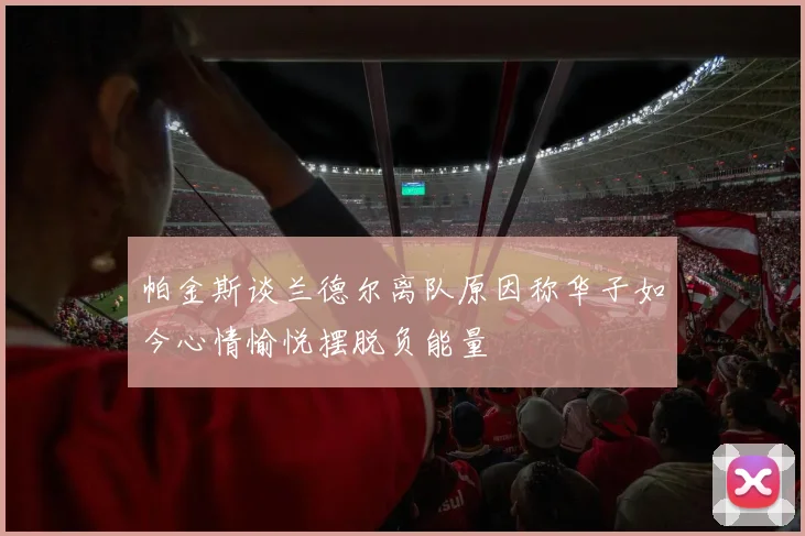 帕金斯谈兰德尔离队原因称华子如今心情愉悦摆脱负能量