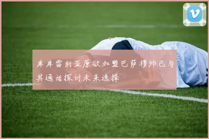 库库雷利亚原欲加盟巴萨穆帅已与其通话探讨未来选择