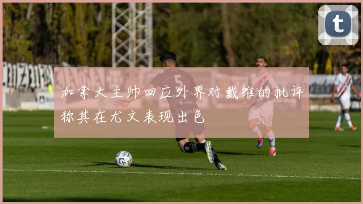 加拿大主帅回应外界对戴维的批评称其在尤文表现出色