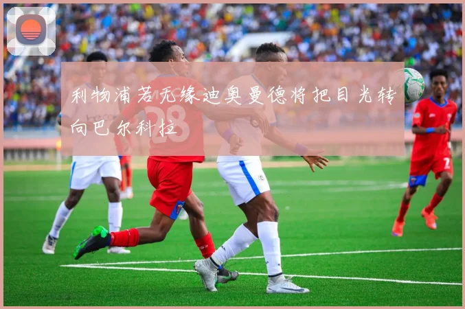利物浦若无缘迪奥曼德将把目光转向巴尔科拉