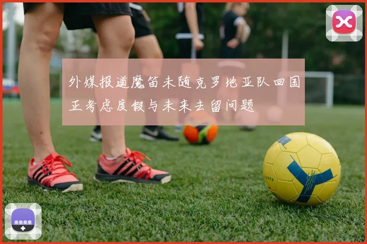 外媒报道魔笛未随克罗地亚队回国正考虑度假与未来去留问题