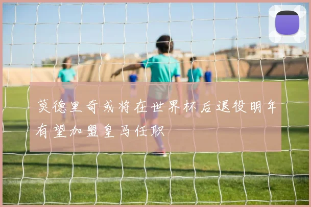 莫德里奇或将在世界杯后退役明年有望加盟皇马任职