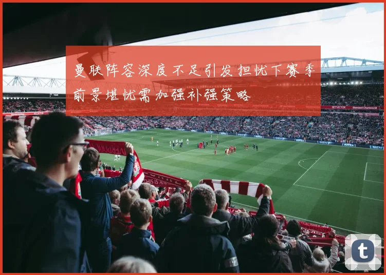 曼联阵容深度不足引发担忧下赛季前景堪忧需加强补强策略
