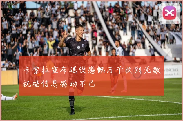 卡索拉宣布退役感慨万千收到无数祝福信息感动不已