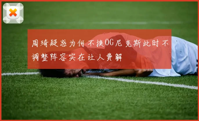 周琦疑惑为何不换OG尼克斯此时不调整阵容实在让人费解