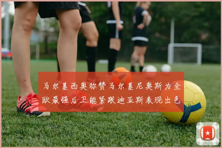 马尔基西奥称赞马尔基尼奥斯为全欧最强后卫能紧跟迪亚斯表现出色