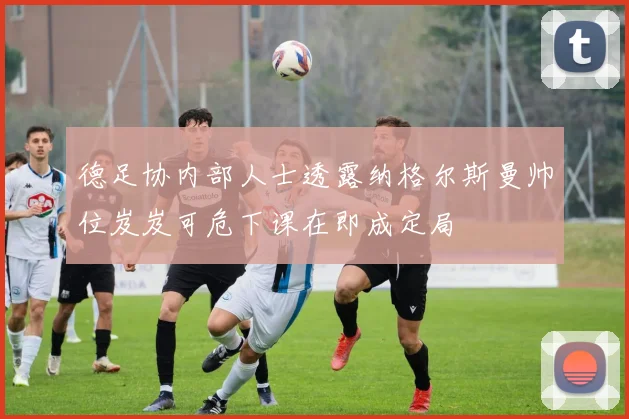 德足协内部人士透露纳格尔斯曼帅位岌岌可危下课在即成定局