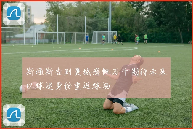 斯通斯告别曼城感慨万千期待未来以球迷身份重返球场
