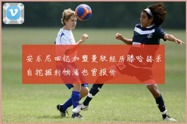 安东尼回忆加盟曼联经历滕哈赫亲自挖掘利物浦也曾报价