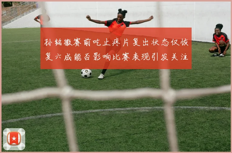 孙铭徽赛前吃止疼片复出状态仅恢复六成能否影响比赛表现引发关注