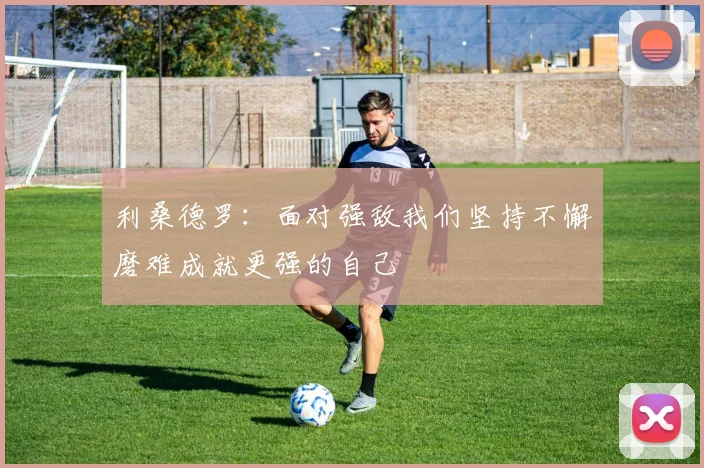 利桑德罗：面对强敌我们坚持不懈磨难成就更强的自己