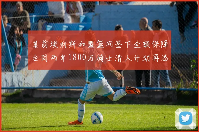 基翁埃利斯加盟篮网签下全额保障合同两年1800万骑士清人计划再添新动态