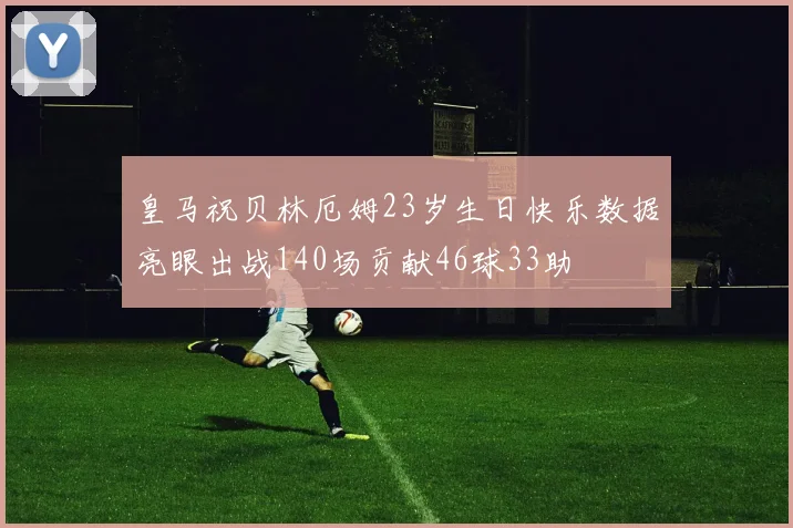 皇马祝贝林厄姆23岁生日快乐数据亮眼出战140场贡献46球33助