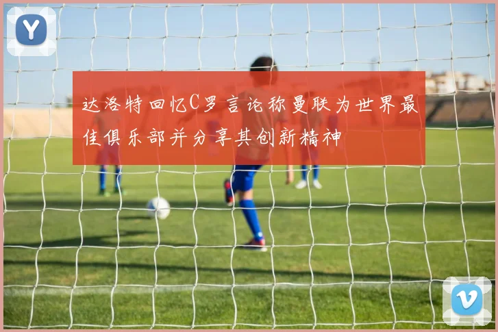 达洛特回忆C罗言论称曼联为世界最佳俱乐部并分享其创新精神