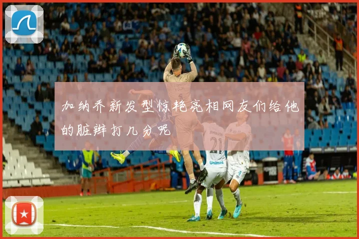 加纳乔新发型惊艳亮相网友们给他的脏辫打几分呢