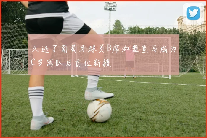 久违了葡萄牙球员B席加盟皇马成为C罗离队后首位新援